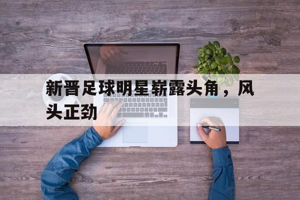 新晋足球明星崭露头角，风头正劲的简单介绍