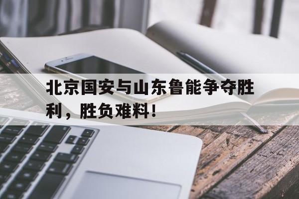 ju11.co-关于北京国安与山东鲁能争夺胜利，胜负难料！的信息