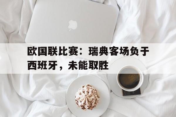 九州娱乐-欧国联比赛瑞典客场负于西班牙,未能取胜的原因